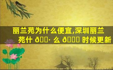 丽兰苑为什么便宜,深圳丽兰苑什 🌷 么 🍁 时候更新